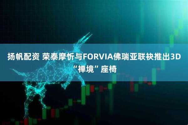 扬帆配资 荣泰摩忻与FORVIA佛瑞亚联袂推出3D“禅境”座椅