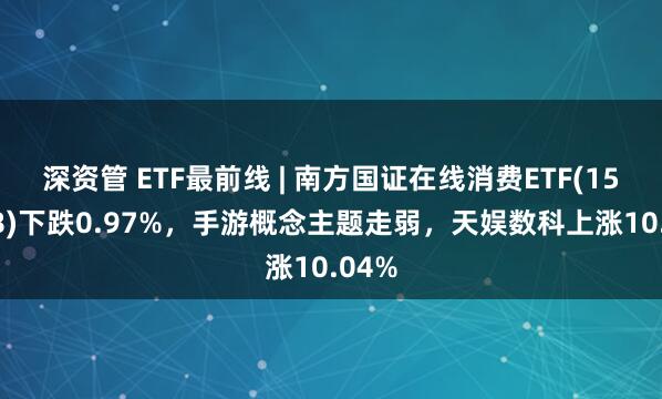 深资管 ETF最前线 | 南方国证在线消费ETF(159728)下跌0.97%，手游概念主题走弱，天娱数科上涨10.04%