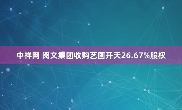 中祥网 阅文集团收购艺画开天26.67%股权