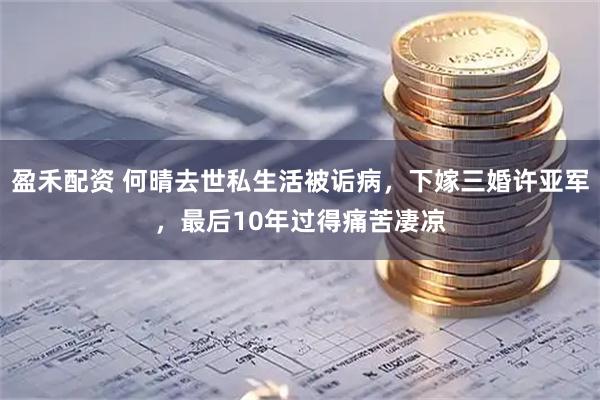 盈禾配资 何晴去世私生活被诟病，下嫁三婚许亚军，最后10年过得痛苦凄凉