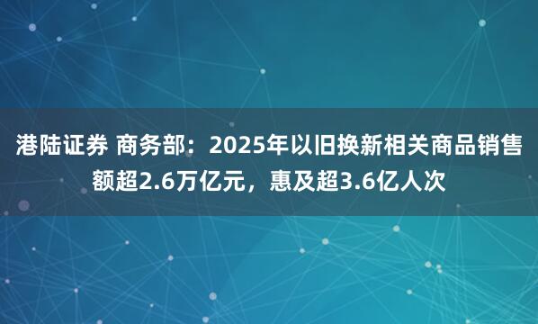 港陆证券 商务部：2025年以旧换新相关商品销售额超2.6万亿元，惠及超3.6亿人次