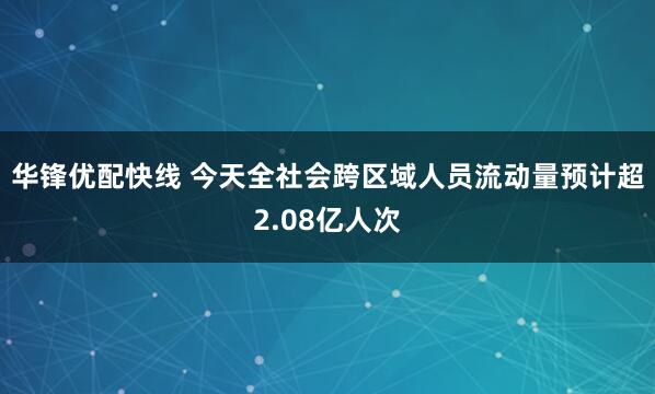 华锋优配快线 今天全社会跨区域人员流动量预计超2.08亿人次