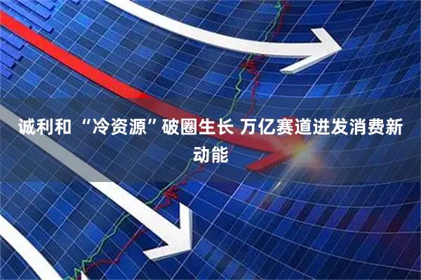 诚利和 “冷资源”破圈生长 万亿赛道迸发消费新动能