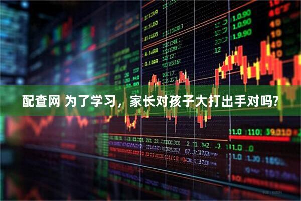 配查网 为了学习，家长对孩子大打出手对吗?