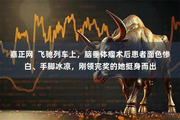 嘉正网  飞驰列车上，脑垂体瘤术后患者面色惨白、手脚冰凉，刚领完奖的她挺身而出