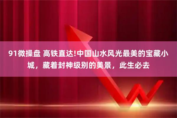91微操盘 高铁直达!中国山水风光最美的宝藏小城，藏着封神级别的美景，此生必去