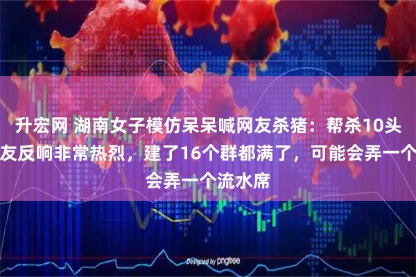 升宏网 湖南女子模仿呆呆喊网友杀猪：帮杀10头猪，网友反响非常热烈，建了16个群都满了，可能会弄一个流水席