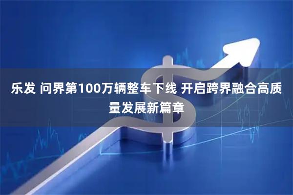 乐发 问界第100万辆整车下线 开启跨界融合高质量发展新篇章