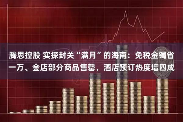 腾思控股 实探封关“满月”的海南：免税金镯省一万、金店部分商品售罄，酒店预订热度增四成