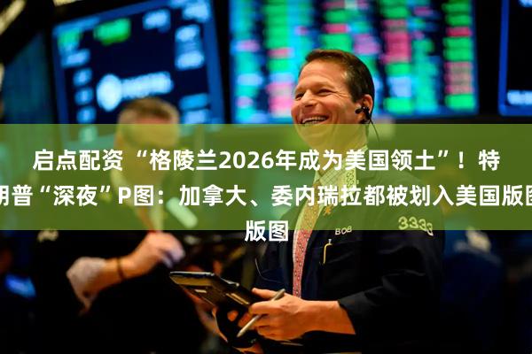 启点配资 “格陵兰2026年成为美国领土”！特朗普“深夜”P图：加拿大、委内瑞拉都被划入美国版图