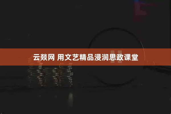 云燚网 用文艺精品浸润思政课堂