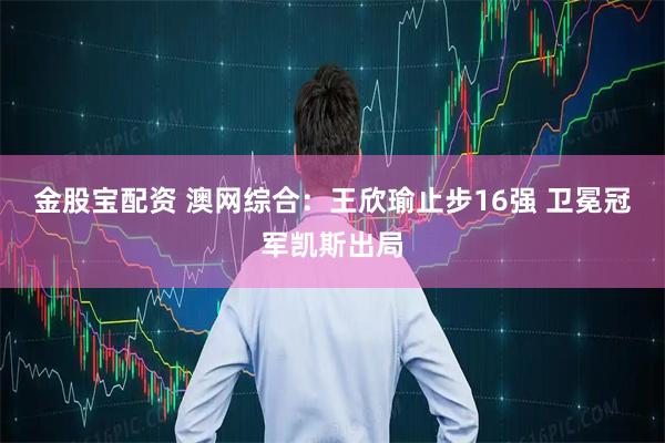 金股宝配资 澳网综合：王欣瑜止步16强 卫冕冠军凯斯出局