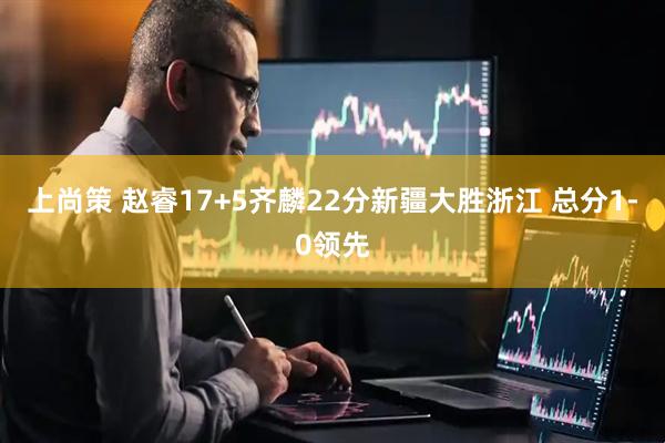 上尚策 赵睿17+5齐麟22分新疆大胜浙江 总分1-0领先