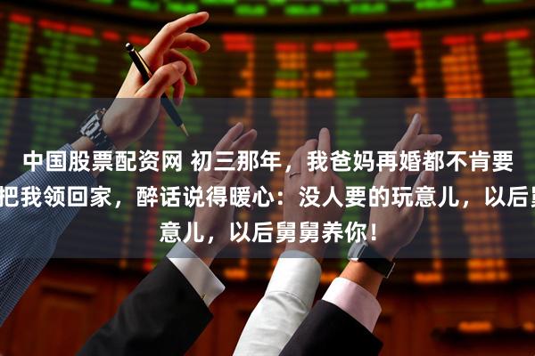 中国股票配资网 初三那年，我爸妈再婚都不肯要我，舅舅把我领回家，醉话说得暖心：没人要的玩意儿，以后舅舅养你！