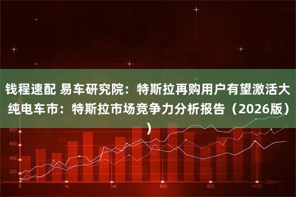 钱程速配 易车研究院：特斯拉再购用户有望激活大纯电车市：特斯拉市场竞争力分析报告（2026版）