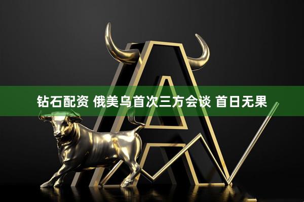 钻石配资 俄美乌首次三方会谈 首日无果