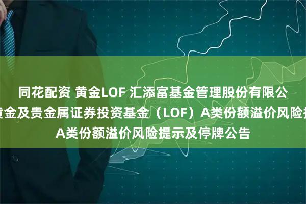 同花配资 黄金LOF 汇添富基金管理股份有限公司关于汇添富黄金及贵金属证券投资基金（LOF）A类份额溢价风险提示及停牌公告