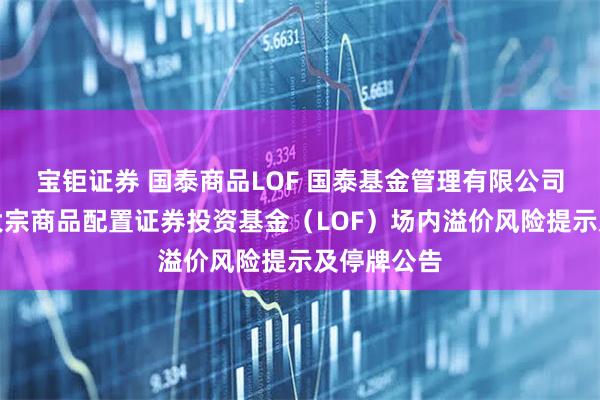 宝钜证券 国泰商品LOF 国泰基金管理有限公司关于国泰大宗商品配置证券投资基金（LOF）场内溢价风险提示及停牌公告
