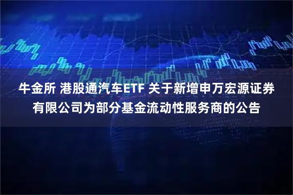牛金所 港股通汽车ETF 关于新增申万宏源证券有限公司为部分基金流动性服务商的公告