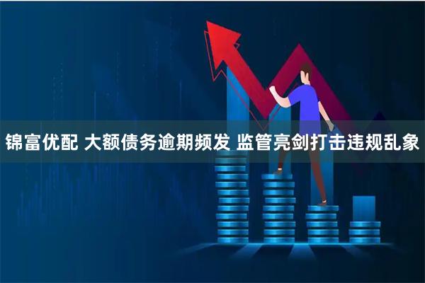 锦富优配 大额债务逾期频发 监管亮剑打击违规乱象