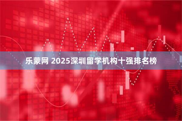 乐蒙网 2025深圳留学机构十强排名榜