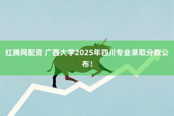 红腾网配资 广西大学2025年四川专业录取分数公布！